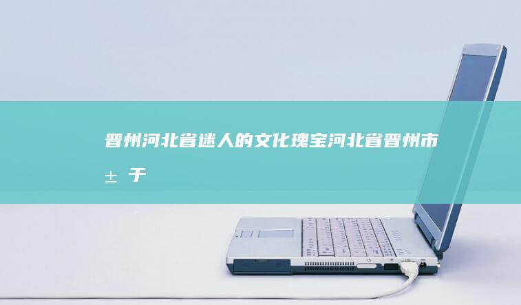 晋州：河北省迷人的文化瑰宝 (河北省晋州市属于哪个省)